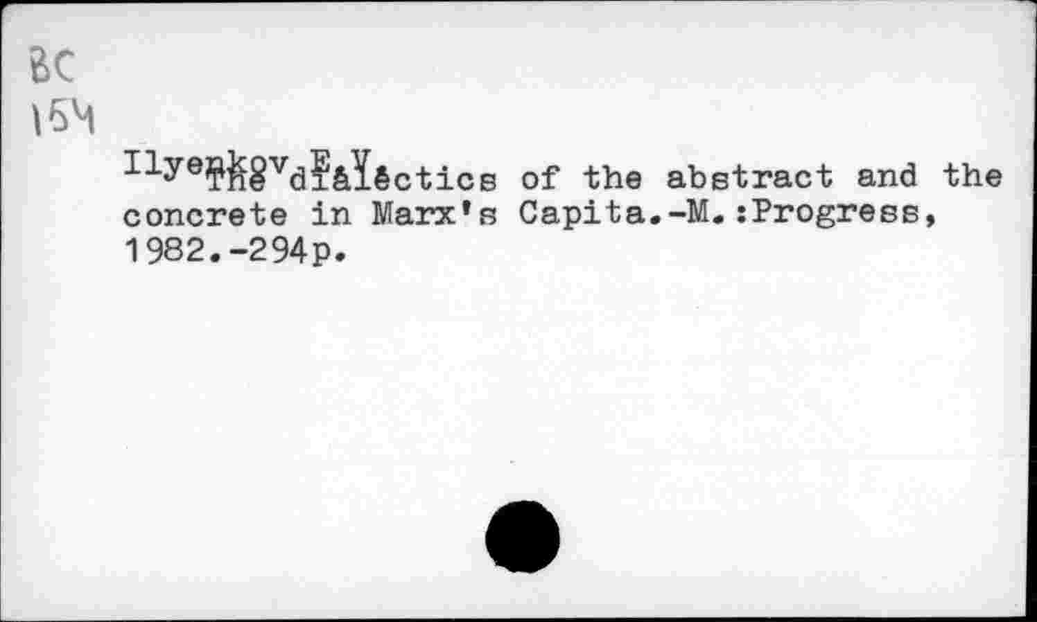 ﻿Ilye?&8vd?&I§ctics of the abstract and the concrete in Marx’s Capita.-M.tProgress, 1982.-294P.